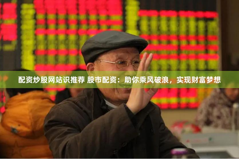 配资炒股网站识推荐 股市配资：助你乘风破浪，实现财富梦想