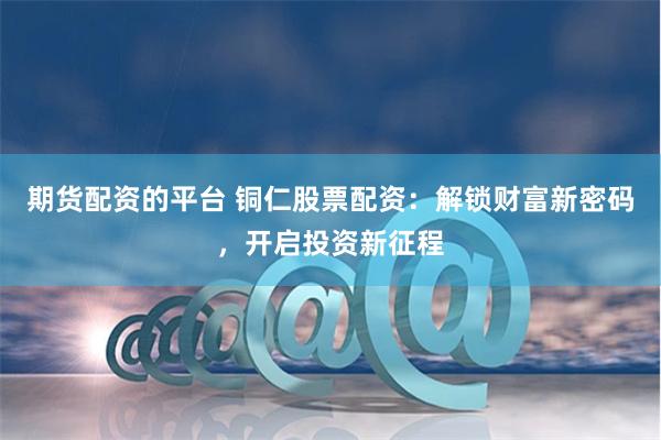 期货配资的平台 铜仁股票配资：解锁财富新密码，开启投资新征程