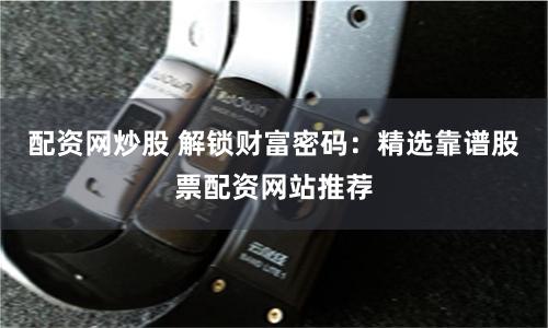 配资网炒股 解锁财富密码：精选靠谱股票配资网站推荐