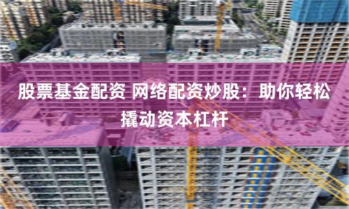 股票基金配资 网络配资炒股：助你轻松撬动资本杠杆