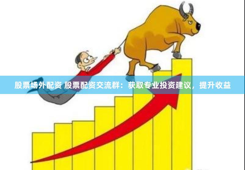 股票场外配资 股票配资交流群：获取专业投资建议，提升收益