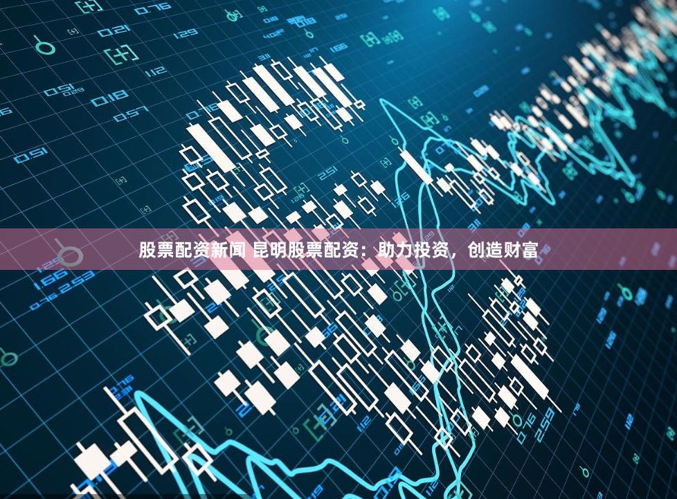 股票配资新闻 昆明股票配资：助力投资，创造财富