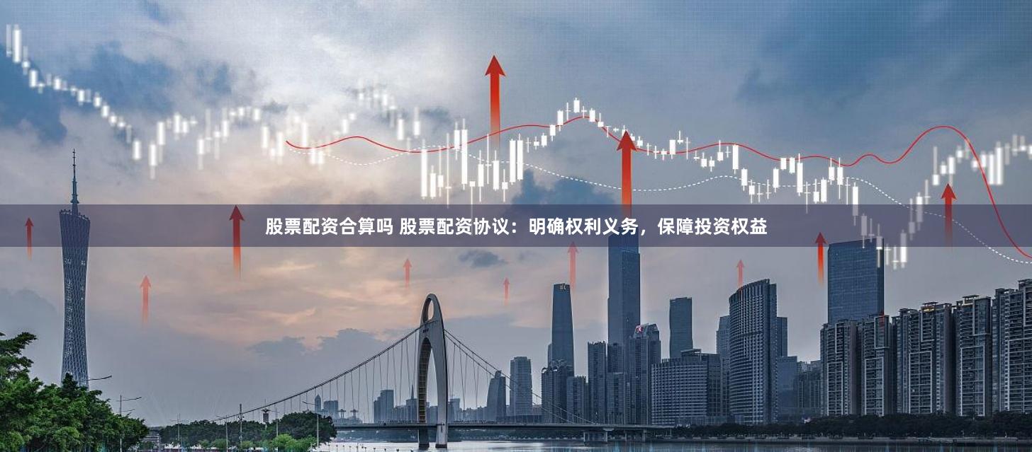 股票配资合算吗 股票配资协议：明确权利义务，保障投资权益