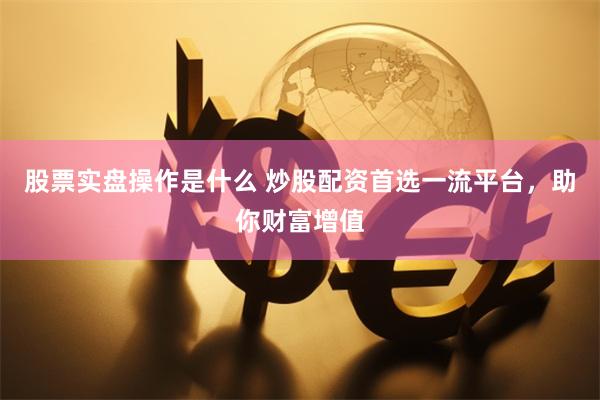 股票实盘操作是什么 炒股配资首选一流平台，助你财富增值