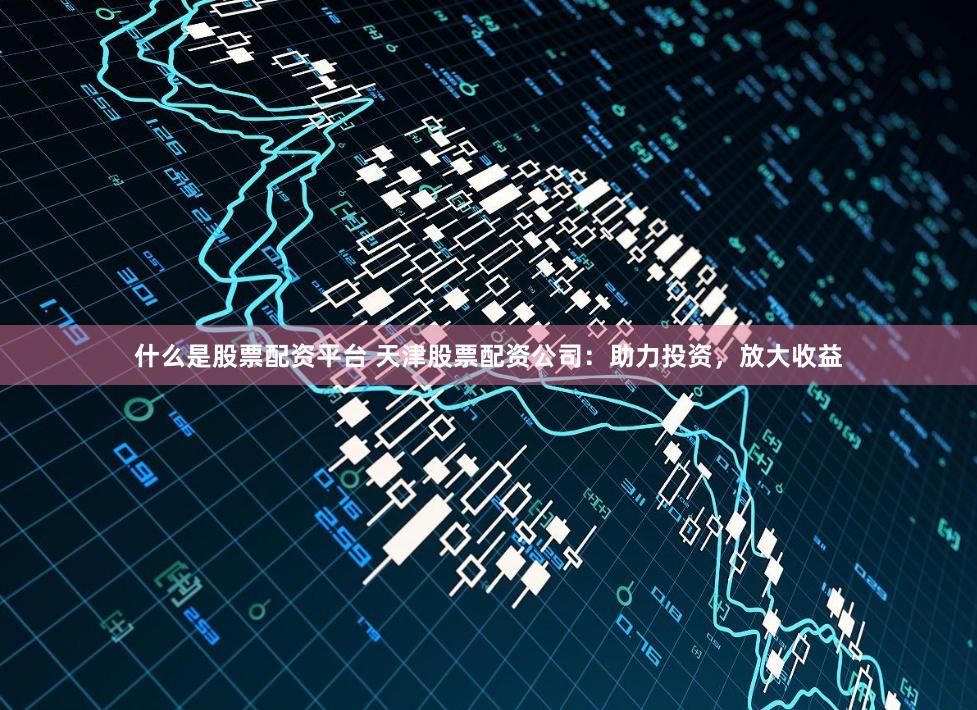 什么是股票配资平台 天津股票配资公司：助力投资，放大收益