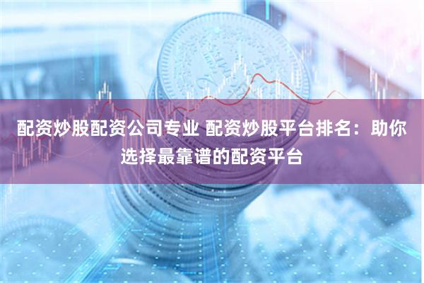 配资炒股配资公司专业 配资炒股平台排名：助你选择最靠谱的配资平台