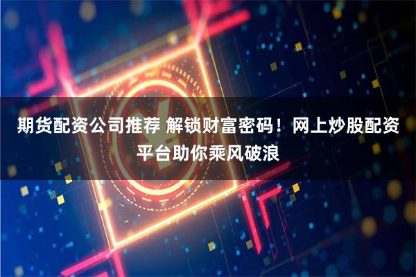 期货配资公司推荐 解锁财富密码！网上炒股配资平台助你乘风破浪