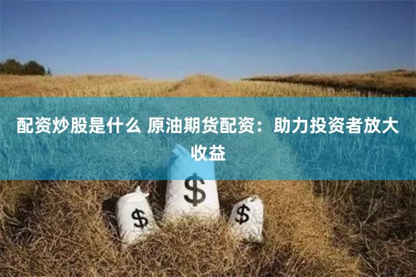 配资炒股是什么 原油期货配资：助力投资者放大收益